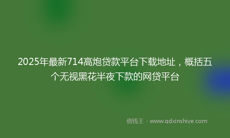2025年最新714高炮贷款平台下载地址，概括五个无视黑花半夜下款的网贷平台