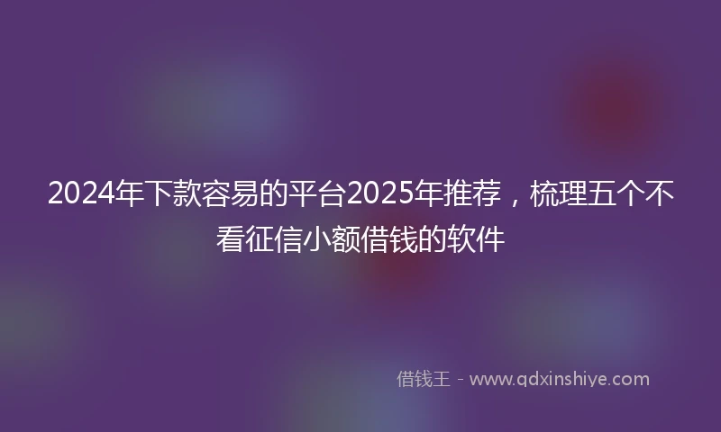 2024年下款容易的平台2025年推荐，梳理五个不看征信小额借钱的软件