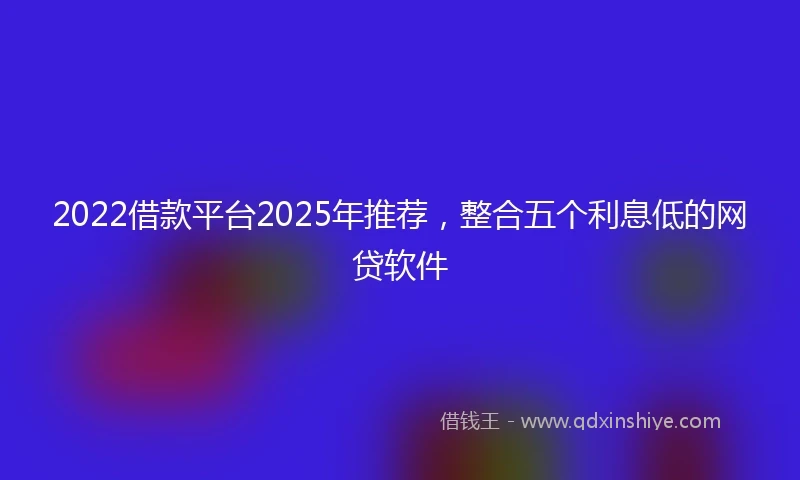 2022借款平台2025年推荐，整合五个利息低的网贷软件
