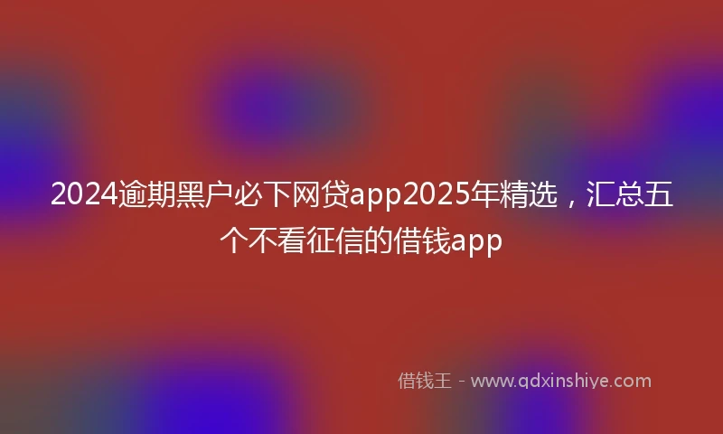 2024逾期黑户必下网贷app2025年精选，汇总五个不看征信的借钱app