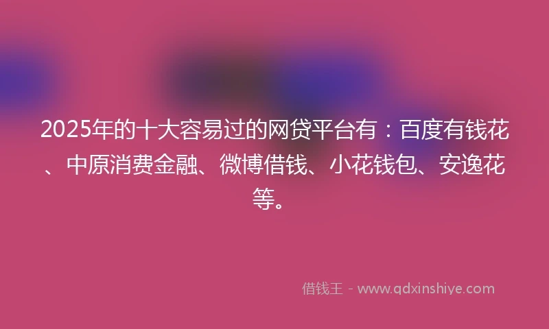 2025年的十大容易过的网贷平台有：百度有钱花、中原消费金融、微博借钱、小花钱包、安逸花等。
