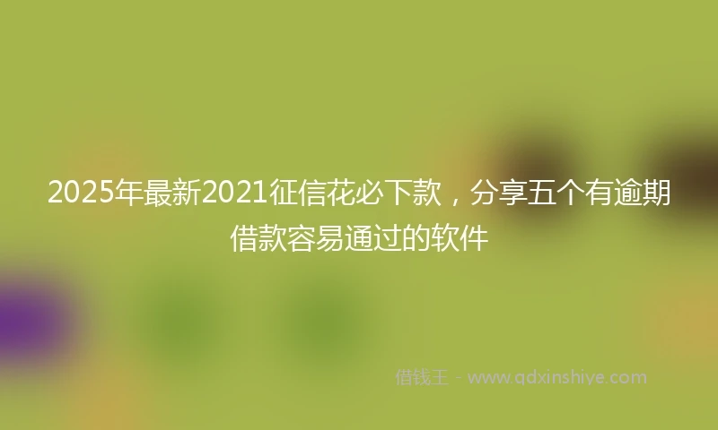 2025年最新2021征信花必下款，分享五个有逾期借款容易通过的软件