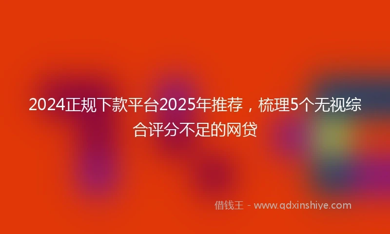 2024正规下款平台2025年推荐，梳理5个无视综合评分不足的网贷