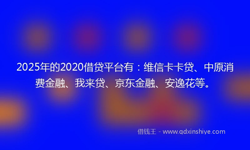 2025年的2020借贷平台有：维信卡卡贷、中原消费金融、我来贷、京东金融、安逸花等。