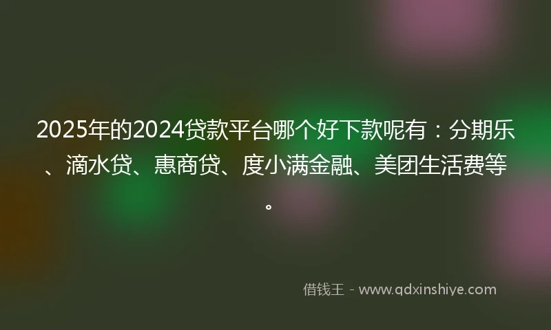 2025年的2024贷款平台哪个好下款呢有：分期乐、滴水贷、惠商贷、度小满金融、美团生活费等。