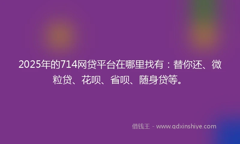2025年的714网贷平台在哪里找有：替你还、微粒贷、花呗、省呗、随身贷等。