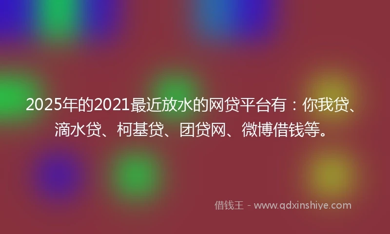 2025年的2021最近放水的网贷平台有：你我贷、滴水贷、柯基贷、团贷网、微博借钱等。