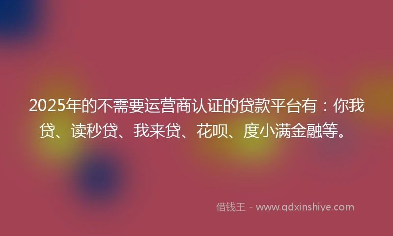 2025年的不需要运营商认证的贷款平台有：你我贷、读秒贷、我来贷、花呗、度小满金融等。