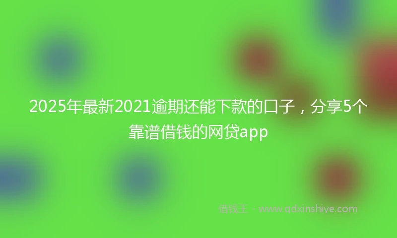 2025年最新2021逾期还能下款的口子，分享5个靠谱借钱的网贷app
