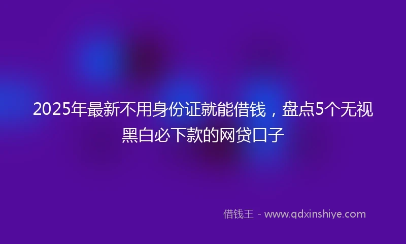 2025年最新不用身份证就能借钱，盘点5个无视黑白必下款的网贷口子