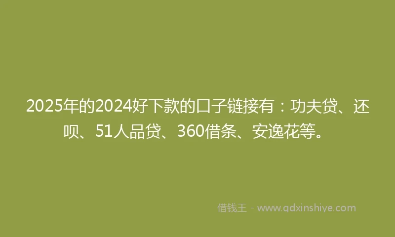 2025年的2024好下款的口子链接有：功夫贷、还呗、51人品贷、360借条、安逸花等。
