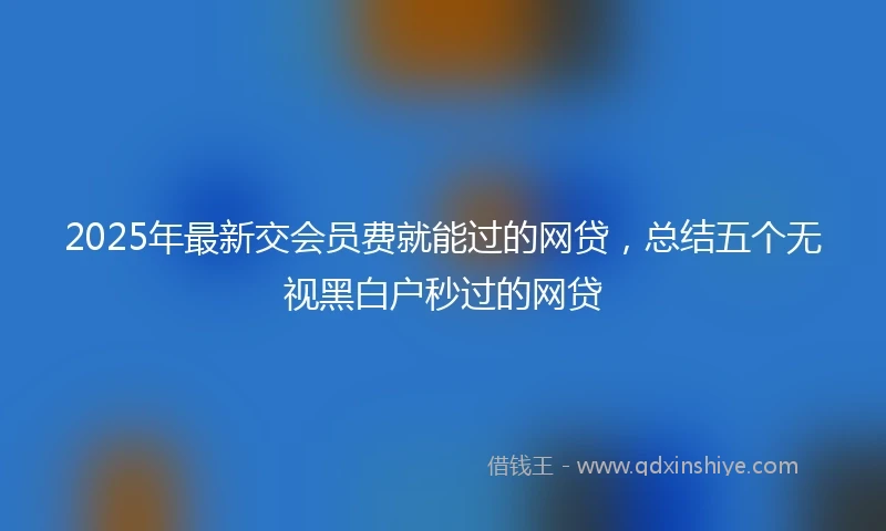 2025年最新交会员费就能过的网贷，总结五个无视黑白户秒过的网贷