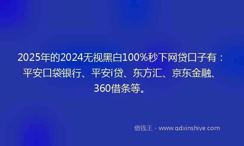 2025年的2024无视黑白100%秒下网贷口子有：平安口袋银行、平安i贷、东方汇、京东金融、360借条等。