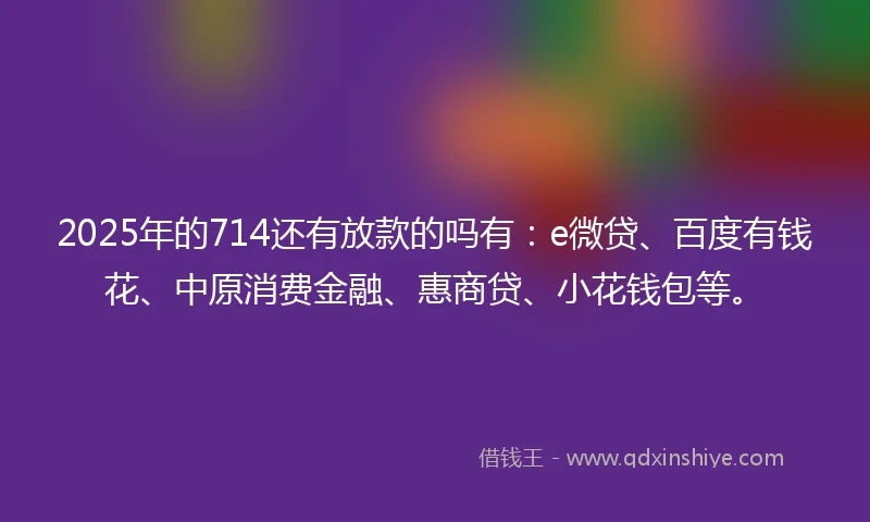 2025年的714还有放款的吗有：e微贷、百度有钱花、中原消费金融、惠商贷、小花钱包等。