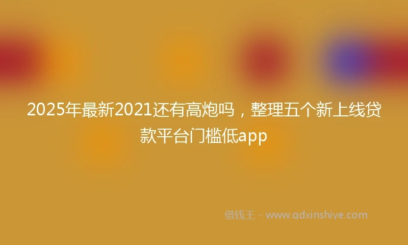 2025年最新2021还有高炮吗，整理五个新上线贷款平台门槛低app