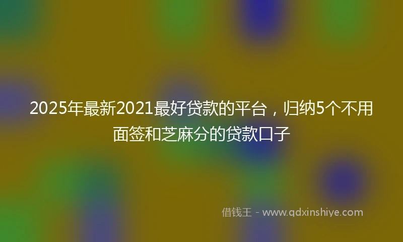 2025年最新2021最好贷款的平台，归纳5个不用面签和芝麻分的贷款口子