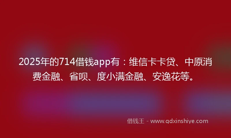 2025年的714借钱app有：维信卡卡贷、中原消费金融、省呗、度小满金融、安逸花等。
