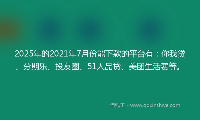 2025年的2021年7月份能下款的平台有：你我贷、分期乐、投友圈、51人品贷、美团生活费等。