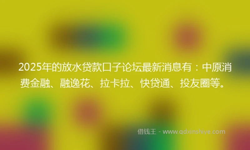 2025年的放水贷款口子论坛最新消息有：中原消费金融、融逸花、拉卡拉、快贷通、投友圈等。