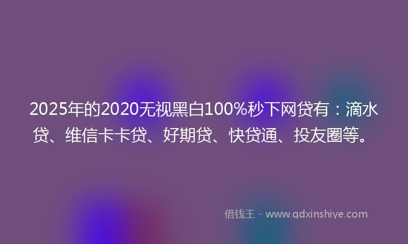 2025年的2020无视黑白100%秒下网贷有：滴水贷、维信卡卡贷、好期贷、快贷通、投友圈等。