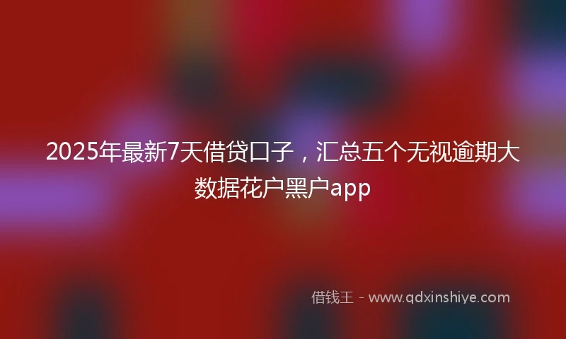 2025年最新7天借贷口子，汇总五个无视逾期大数据花户黑户app