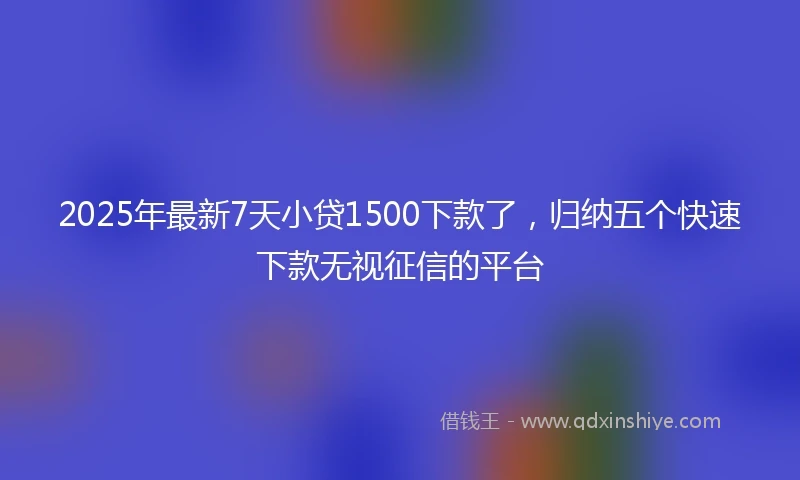 2025年最新7天小贷1500下款了，归纳五个快速下款无视征信的平台