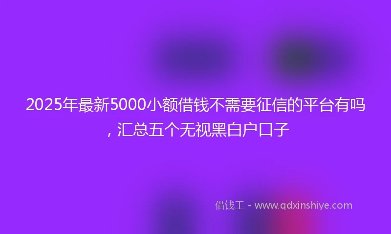 2025年最新5000小额借钱不需要征信的平台有吗，汇总五个无视黑白户口子