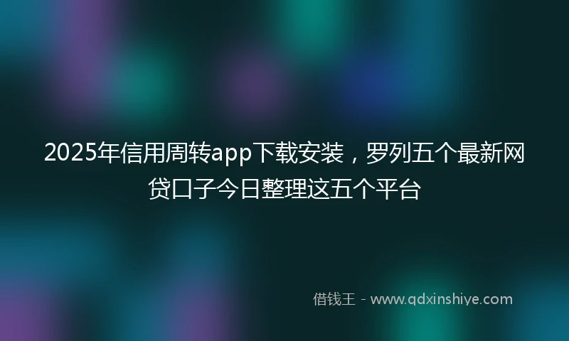 2025年信用周转app下载安装，罗列五个最新网贷口子今日整理这五个平台