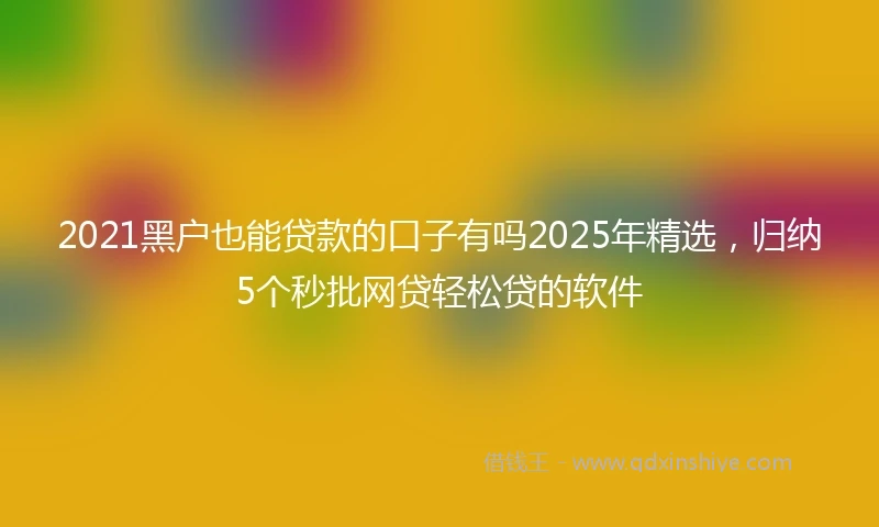 2021黑户也能贷款的口子有吗2025年精选，归纳5个秒批网贷轻松贷的软件