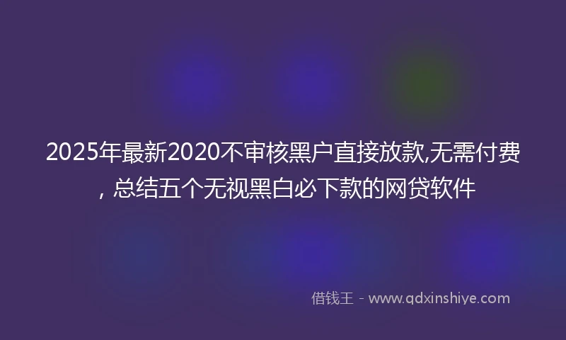 2025年最新2020不审核黑户直接放款,无需付费，总结五个无视黑白必下款的网贷软件