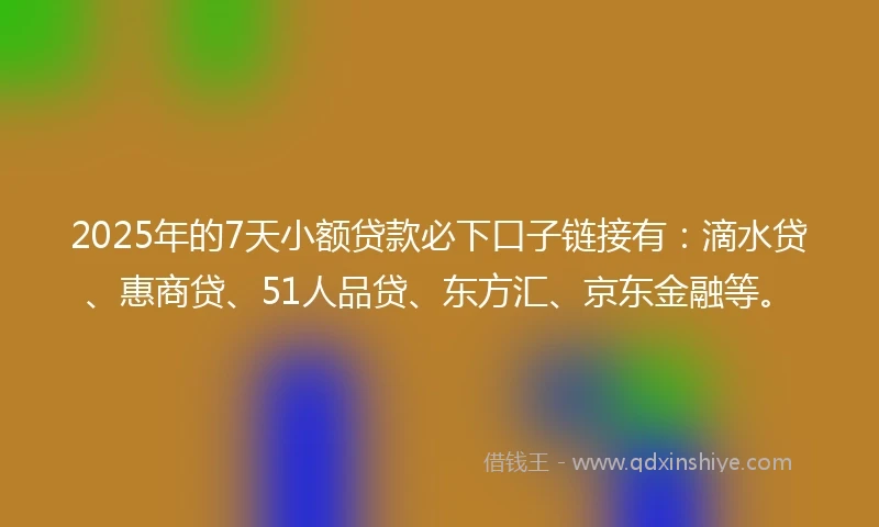 2025年的7天小额贷款必下口子链接有：滴水贷、惠商贷、51人品贷、东方汇、京东金融等。