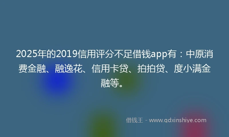 2025年的2019信用评分不足借钱app有：中原消费金融、融逸花、信用卡贷、拍拍贷、度小满金融等。