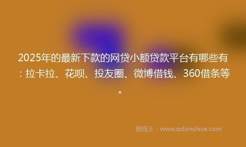 2025年的最新下款的网贷小额贷款平台有哪些有：拉卡拉、花呗、投友圈、微博借钱、360借条等。