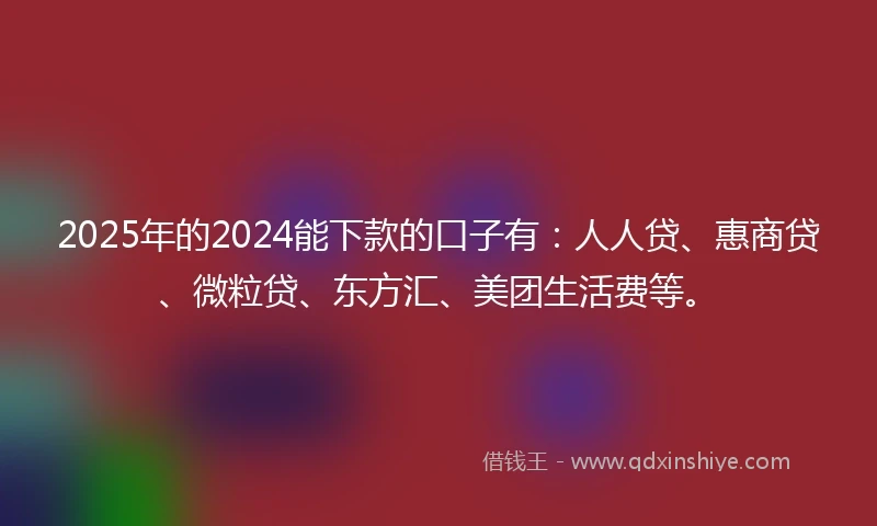 2025年的2024能下款的口子有：人人贷、惠商贷、微粒贷、东方汇、美团生活费等。