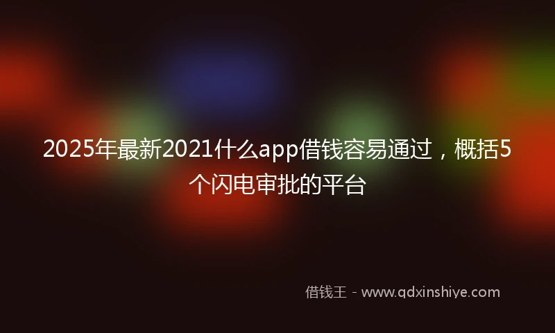 2025年最新2021什么app借钱容易通过，概括5个闪电审批的平台