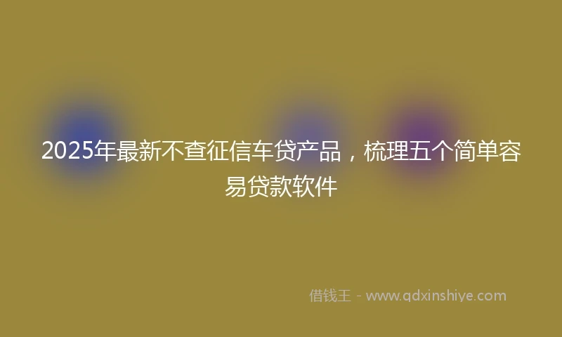 2025年最新不查征信车贷产品，梳理五个简单容易贷款软件