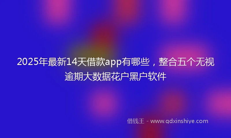 2025年最新14天借款app有哪些，整合五个无视逾期大数据花户黑户软件