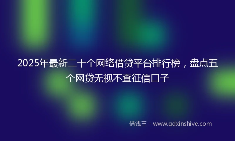 2025年最新二十个网络借贷平台排行榜，盘点五个网贷无视不查征信口子