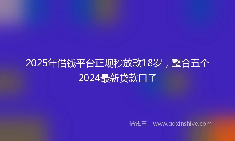 2025年借钱平台正规秒放款18岁，整合五个2024最新贷款口子