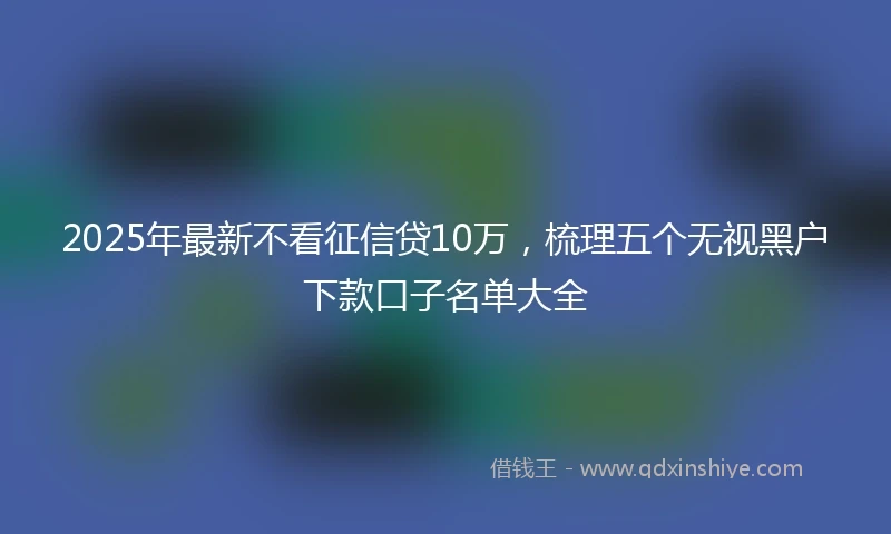 2025年最新不看征信贷10万，梳理五个无视黑户下款口子名单大全