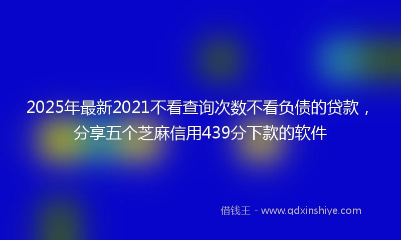 2025年最新2021不看查询次数不看负债的贷款，分享五个芝麻信用439分下款的软件
