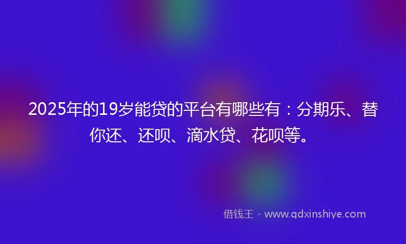 2025年的19岁能贷的平台有哪些有：分期乐、替你还、还呗、滴水贷、花呗等。