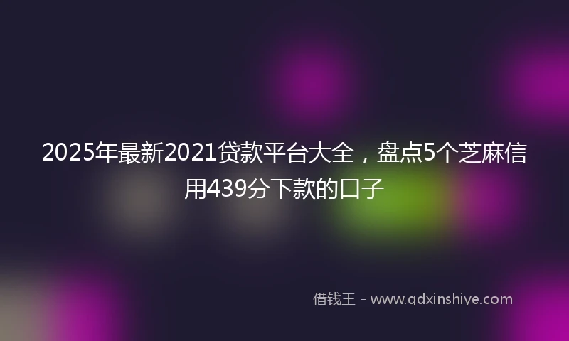 2025年最新2021贷款平台大全，盘点5个芝麻信用439分下款的口子