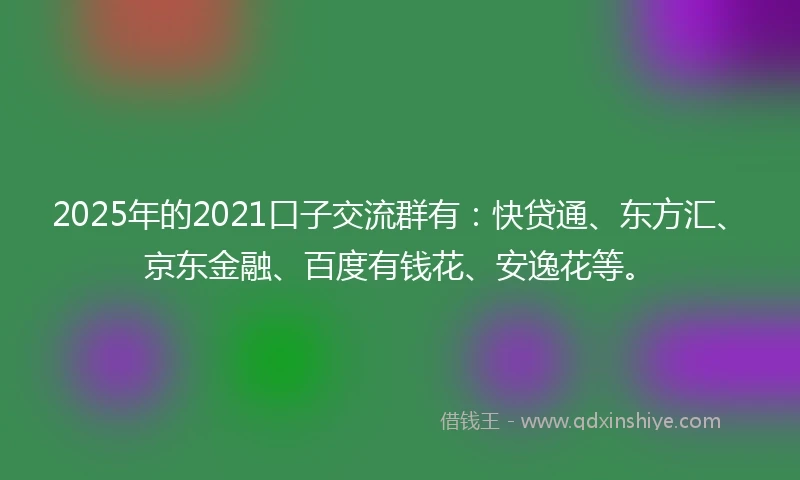 2025年的2021口子交流群有：快贷通、东方汇、京东金融、百度有钱花、安逸花等。