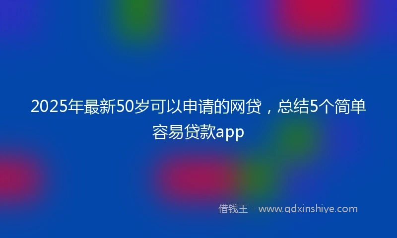 2025年最新50岁可以申请的网贷，总结5个简单容易贷款app