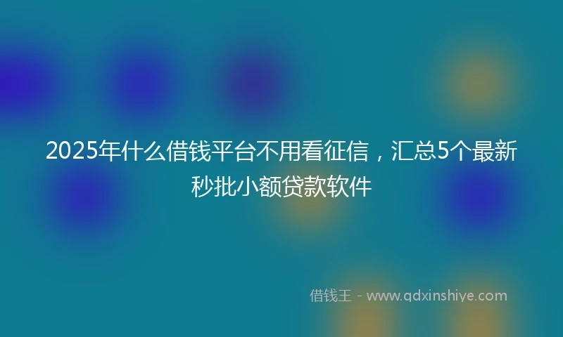 2025年什么借钱平台不用看征信，汇总5个最新秒批小额贷款软件