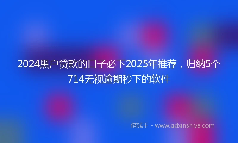 2024黑户贷款的口子必下2025年推荐，归纳5个714无视逾期秒下的软件