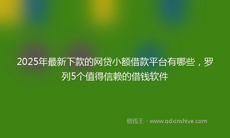 2025年最新下款的网贷小额借款平台有哪些，罗列5个值得信赖的借钱软件