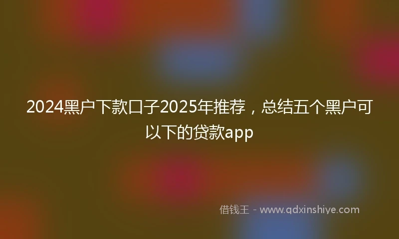 2024黑户下款口子2025年推荐，总结五个黑户可以下的贷款app