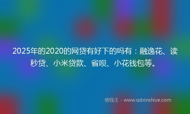 2025年的2020的网贷有好下的吗有：融逸花、读秒贷、小米贷款、省呗、小花钱包等。